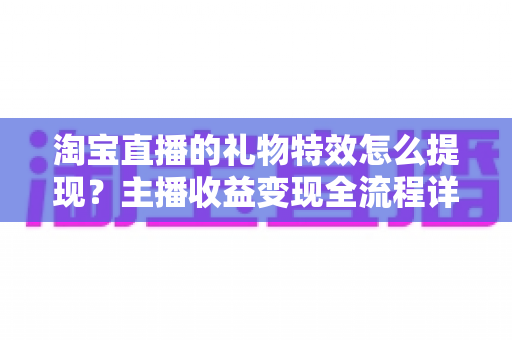 淘宝直播的礼物特效怎么提现?主播收益变现全流程详解与实用避坑指南 淘宝直播的礼物特效怎么提现?主播收益变现全流程详解与实用避坑指南