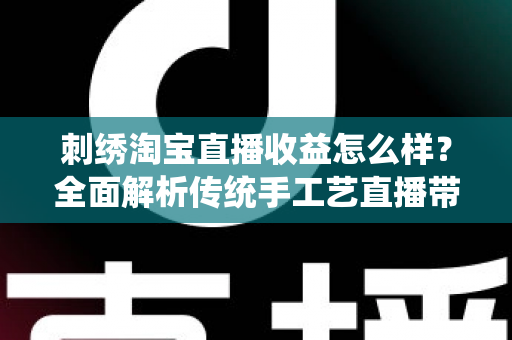 刺绣淘宝直播收益怎么样？全面解析传统手工艺直播带货的真实收入、变现渠道与未来前景