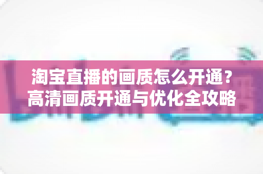 淘宝直播的画质怎么开通？高清画质开通与优化全攻略