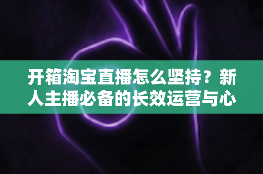 开箱淘宝直播怎么坚持?新人主播必备的长效运营与心态修炼指南 开箱淘宝直播怎么坚持?新人主播必备的长效运营与心态修炼指南
