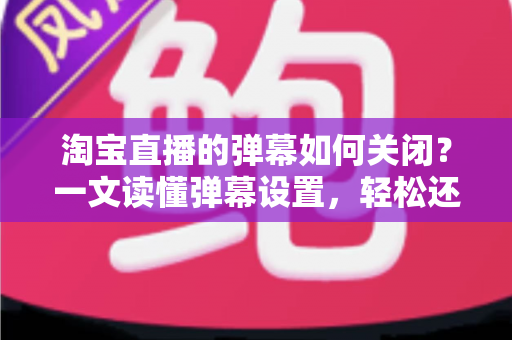 淘宝直播的弹幕如何关闭?一文读懂弹幕设置,轻松还原清爽购物体验 淘宝直播的弹幕如何关闭?一文读懂弹幕设置,轻松还原清爽购物体验
