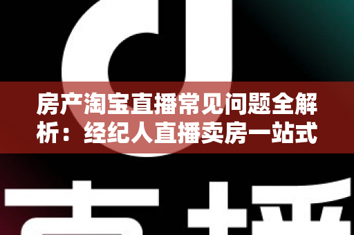 房产淘宝直播常见问题全解析：经纪人直播卖房一站式避坑指南
