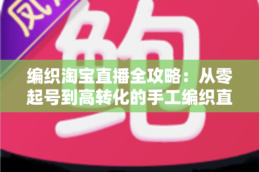 编织淘宝直播全攻略：从零起号到高转化的手工编织直播实战指南