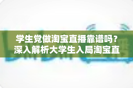 学生党做淘宝直播靠谱吗？深入解析大学生入局淘宝直播的优势、风险与实用指南