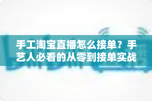 手工淘宝直播怎么接单？手艺人必看的从零到接单实战全攻略