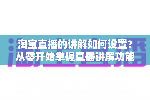 淘宝直播的讲解如何设置？从零开始掌握直播讲解功能完整教程与实操指南