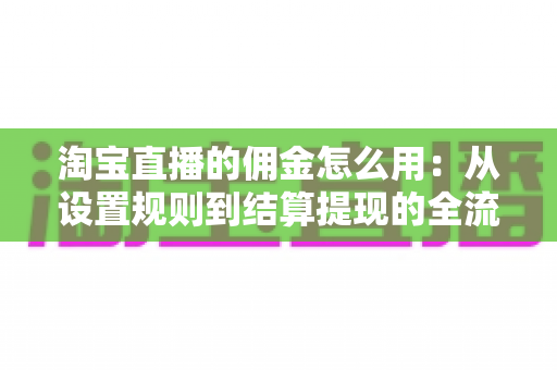 淘宝直播的佣金怎么用：从设置规则到结算提现的全流程实战指南