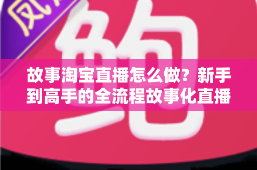 故事淘宝直播怎么做？新手到高手的全流程故事化直播运营实战指南