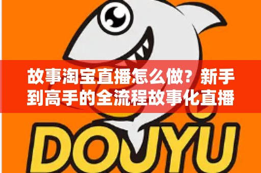 故事淘宝直播怎么做？新手到高手的全流程故事化直播运营实战指南