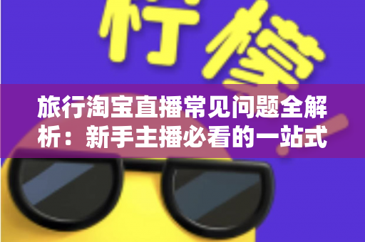 旅行淘宝直播常见问题全解析：新手主播必看的一站式实战指南与避坑手册