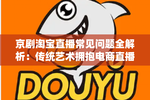 京剧淘宝直播常见问题全解析：传统艺术拥抱电商直播的实用指南