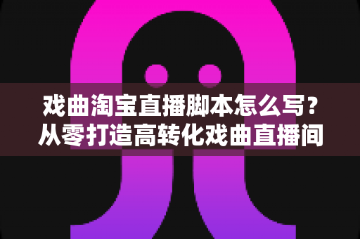 戏曲淘宝直播脚本怎么写？从零打造高转化戏曲直播间的全流程实战指南