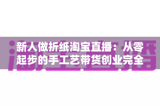 新人做折纸淘宝直播：从零起步的手工艺带货创业完全指南