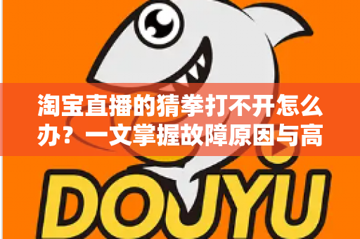 淘宝直播的猜拳打不开怎么办？一文掌握故障原因与高效解决全攻略