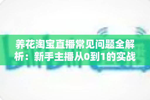 养花淘宝直播常见问题全解析：新手主播从0到1的实战避坑指南