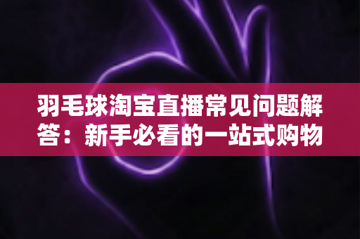 羽毛球淘宝直播常见问题解答：新手必看的一站式购物指南