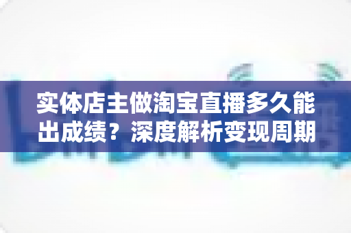 实体店主做淘宝直播多久能出成绩？深度解析变现周期与提速实战指南