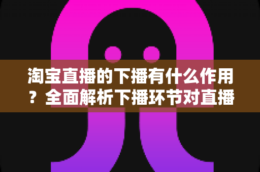 淘宝直播的下播有什么作用？全面解析下播环节对直播间流量、权重与粉丝运营的重要影响