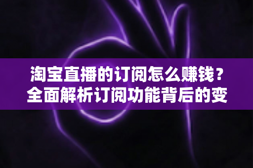 淘宝直播的订阅怎么赚钱？全面解析订阅功能背后的变现逻辑与实战策略