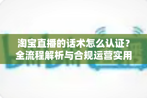 淘宝直播的话术怎么认证?全流程解析与合规运营实用指南 淘宝直播的话术怎么认证?全流程解析与合规运营实用指南