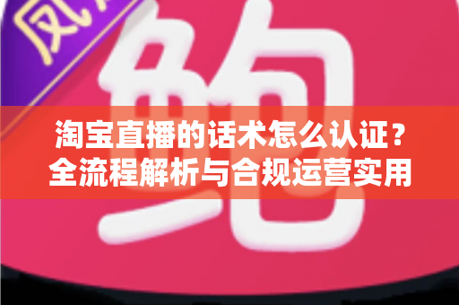 淘宝直播的话术怎么认证？全流程解析与合规运营实用指南