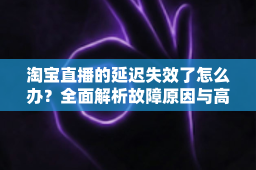 淘宝直播的延迟失效了怎么办?全面解析故障原因与高效解决方案指南 淘宝直播的延迟失效了怎么办?全面解析故障原因与高效解决方案指南