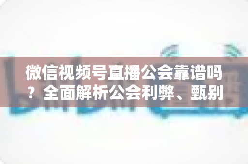 微信视频号直播公会靠谱吗?全面解析公会利弊、甄别方法与避坑全攻略 微信视频号直播公会靠谱吗?全面解析公会利弊、甄别方法与避坑全攻略