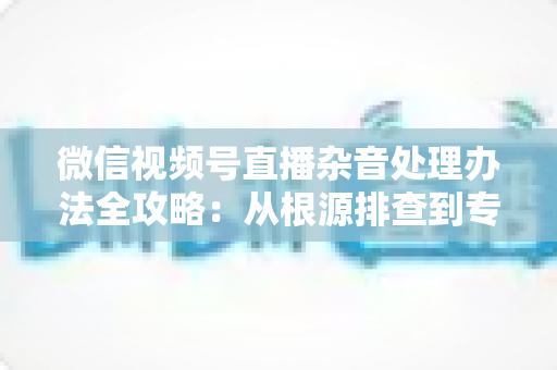 微信视频号直播杂音处理办法全攻略:从根源排查到专业优化,轻松打造纯净高清直播音质 微信视频号直播杂音处理办法全攻略:从根源排查到专业优化,轻松打造纯净高清直播音质