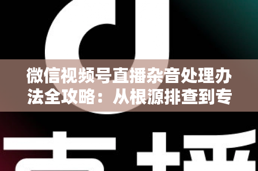 微信视频号直播杂音处理办法全攻略：从根源排查到专业优化，轻松打造纯净高清直播音质