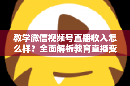 教学微信视频号直播收入怎么样？全面解析教育直播变现潜力与实操指南