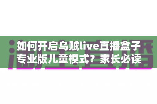 如何开启乌贼live直播盒子专业版儿童模式？家长必读的完整设置指南与实用技巧