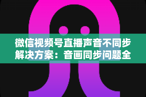 微信视频号直播声音不同步解决方案：音画同步问题全解析与实用修复指南