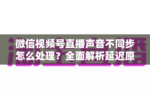 微信视频号直播声音不同步怎么处理?全面解析延迟原因与实用解决方案 微信视频号直播声音不同步怎么处理?全面解析延迟原因与实用解决方案