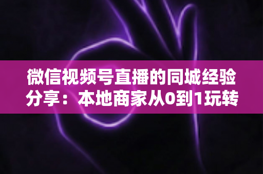 微信视频号直播的同城经验分享:本地商家从0到1玩转同城流量的实战指南 微信视频号直播的同城经验分享:本地商家从0到1玩转同城流量的实战指南