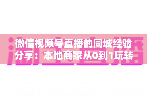 微信视频号直播的同城经验分享：本地商家从0到1玩转同城流量的实战指南