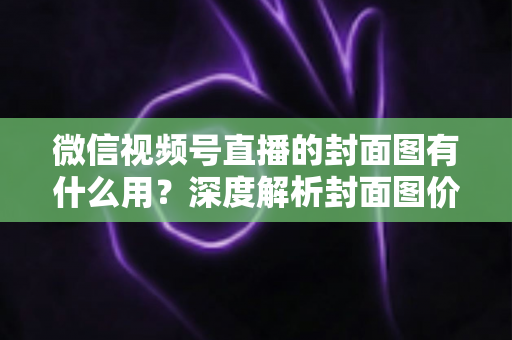 微信视频号直播的封面图有什么用？深度解析封面图价值与优化全攻略