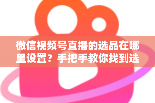 微信视频号直播的选品在哪里设置？手把手教你找到选品入口与全流程设置攻略
