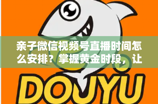 亲子微信视频号直播时间怎么安排？掌握黄金时段，让流量与互动双丰收