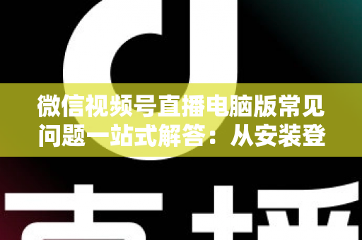 微信视频号直播电脑版常见问题一站式解答：从安装登录到稳定开播的实用避坑指南