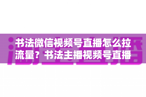 书法微信视频号直播怎么拉流量?书法主播视频号直播引流涨粉全攻略 书法微信视频号直播怎么拉流量?书法主播视频号直播引流涨粉全攻略