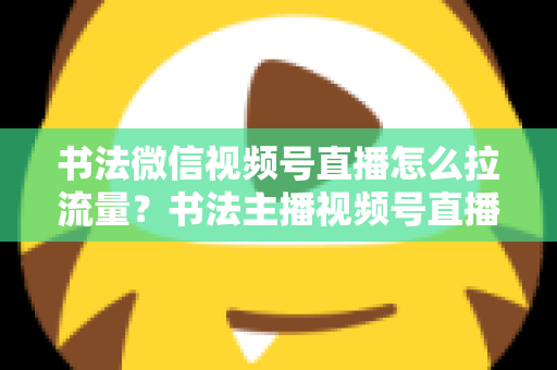 书法微信视频号直播怎么拉流量？书法主播视频号直播引流涨粉全攻略