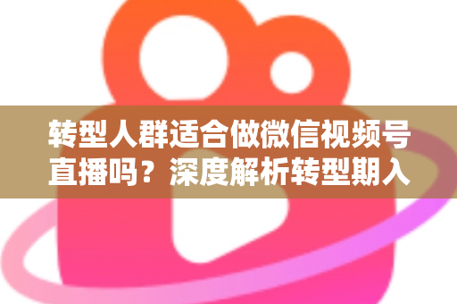 转型人群适合做微信视频号直播吗？深度解析转型期入局视频号直播的优势、挑战与实操指南