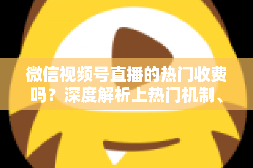 微信视频号直播的热门收费吗？深度解析上热门机制、免费技巧与避坑指南