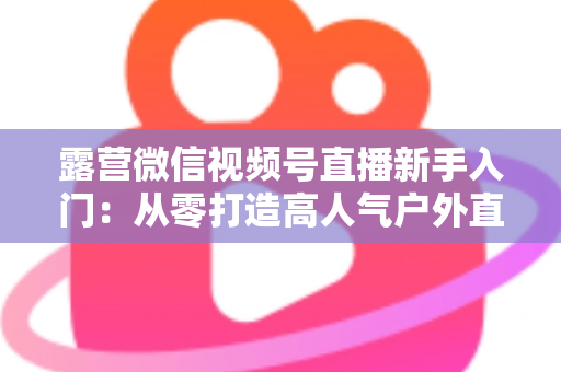 露营微信视频号直播新手入门：从零打造高人气户外直播间的实战指南