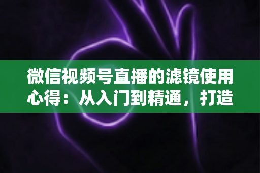 微信视频号直播的滤镜使用心得：从入门到精通，打造高颜值高人气直播间的实用指南