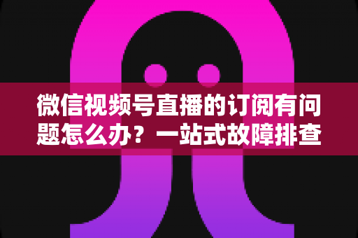 微信视频号直播的订阅有问题怎么办？一站式故障排查与实用解决方案全指南