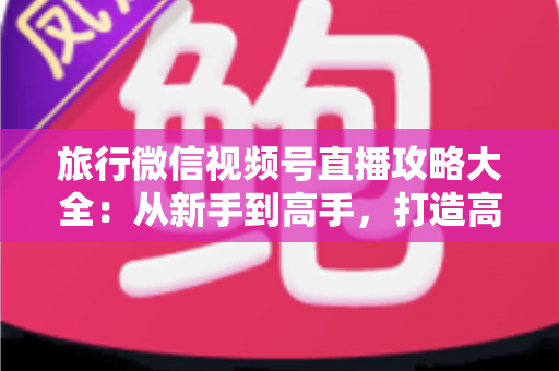 旅行微信视频号直播攻略大全:从新手到高手,打造高人气旅行直播间的实战指南 旅行微信视频号直播攻略大全:从新手到高手,打造高人气旅行直播间的实战指南