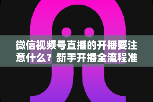 微信视频号直播的开播要注意什么?新手开播全流程准备清单与避坑指南 微信视频号直播的开播要注意什么?新手开播全流程准备清单与避坑指南