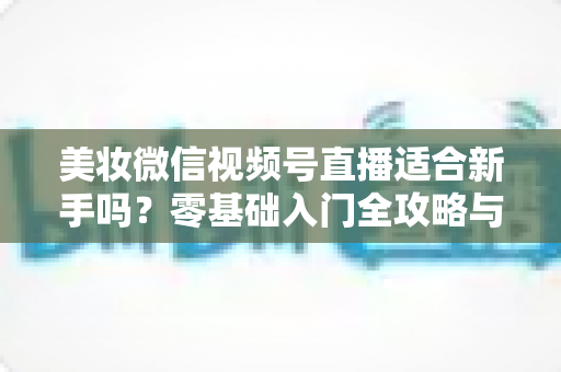 美妆微信视频号直播适合新手吗?零基础入门全攻略与实战技巧深度解析 美妆微信视频号直播适合新手吗?零基础入门全攻略与实战技巧深度解析