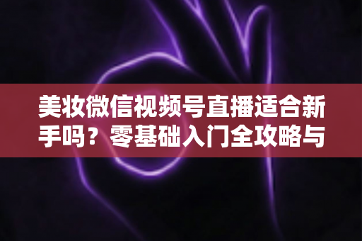 美妆微信视频号直播适合新手吗?零基础入门全攻略与实战技巧深度解析 美妆微信视频号直播适合新手吗?零基础入门全攻略与实战技巧深度解析